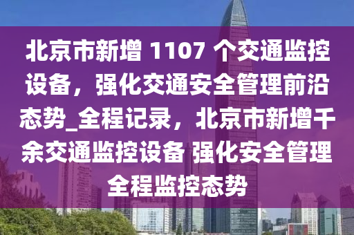 北京市新增 1107 個交通監(jiān)控設備，強化交通安全管理前沿態(tài)勢_全程記錄，北京市新增千余交通監(jiān)控設備 強化安全管理全程監(jiān)控態(tài)勢