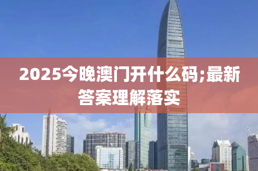 2025今晚澳門開什么碼;最新答案理解落實(shí)