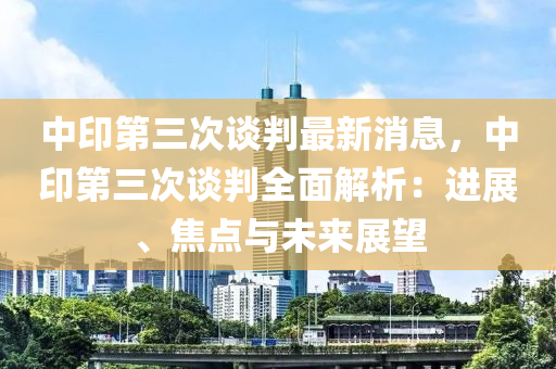 中印第三次談判最新消息，中印第三次談判全面解析：進(jìn)展、焦點(diǎn)與未來展望木工機(jī)械,設(shè)備,零部件