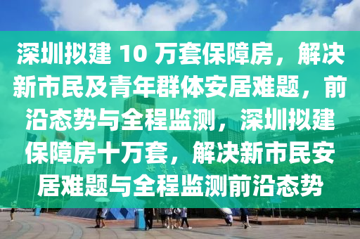 深圳擬建 10 萬(wàn)套保障房，解決新市民及青年群體安居難題，前沿態(tài)勢(shì)與全程監(jiān)測(cè)，深圳擬建保障房十萬(wàn)套，解決新市民安居難題與全程監(jiān)測(cè)前沿態(tài)勢(shì)