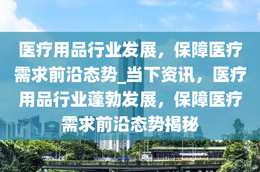 醫(yī)療用品行業(yè)發(fā)展，保障醫(yī)療需求前沿態(tài)勢_當下資訊，醫(yī)療用品行業(yè)蓬勃發(fā)展，保障醫(yī)療需求前沿態(tài)勢揭秘