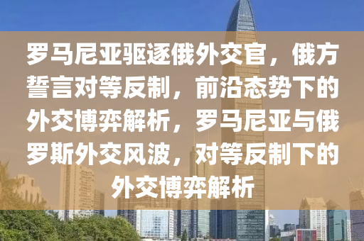 羅馬尼亞驅(qū)逐俄外交官，俄方誓言對等反制，前沿態(tài)勢下的外交博弈解析，羅馬尼亞與俄羅斯外交風(fēng)波，對等反制下的外交博弈解析