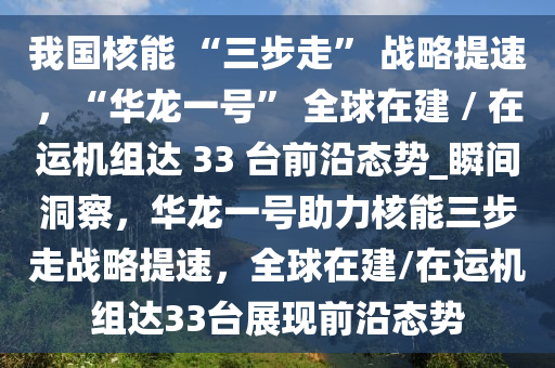 我國核能 “三步走” 戰(zhàn)略提速，“華龍一號” 全球在建 / 在運機組達(dá) 33 臺前沿態(tài)勢_瞬間洞察，華龍一號助力核能三步走戰(zhàn)略提速，全球在建/在運機組達(dá)33臺展現(xiàn)前沿態(tài)勢