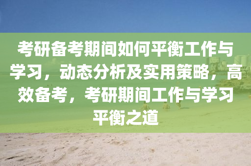 考研備考期間如何平衡工作與學習，動態(tài)分析及實用策略，高效備考，考研期間工作與學習平衡之道