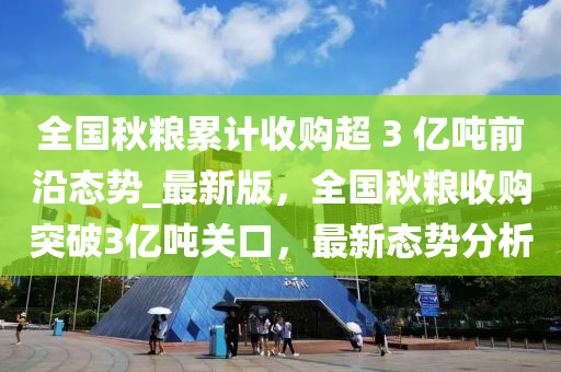 全國秋糧累計收購超 3 億噸前沿態(tài)勢_最新版，全國秋糧收購?fù)黄?億噸關(guān)口，最新態(tài)勢分析