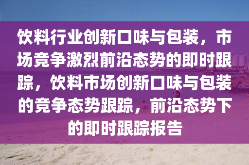 飲料行業(yè)創(chuàng)新口味與包裝，市場競爭激烈前沿態(tài)勢的即時跟蹤，飲料市場創(chuàng)新口味與包裝的競爭態(tài)勢跟蹤，前沿態(tài)勢下的即時跟蹤報告