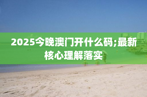 2025今晚澳門開什么碼;最新核心理解落實