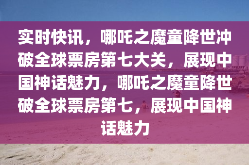 實時快訊，哪吒之魔童降世沖破全球票房第七大關(guān)，展現(xiàn)中國神話魅力，哪吒之魔童降世破全球票房第七，展現(xiàn)中國神話魅力