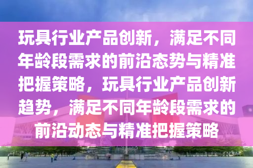 玩具行業(yè)產(chǎn)品創(chuàng)新，滿足不同年齡段需求的前沿態(tài)勢與精準(zhǔn)把握策略，玩具行業(yè)產(chǎn)品創(chuàng)新趨勢，滿足不同年齡段需求的前沿動(dòng)態(tài)與精準(zhǔn)把握策略