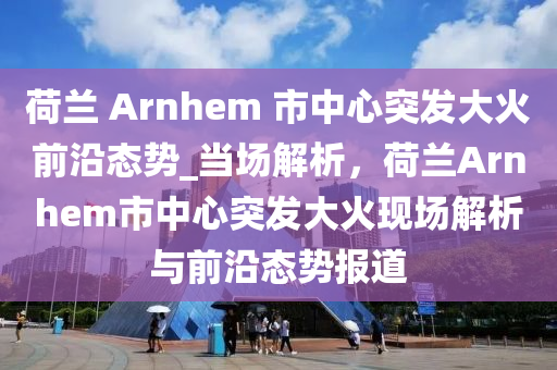 荷蘭 Arnhem 市中心突發(fā)大火前沿態(tài)勢_當(dāng)場解析，荷蘭Arnhem市中心突發(fā)大火現(xiàn)場解析與前沿態(tài)勢報(bào)道