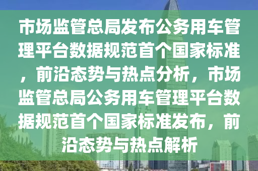 市場監(jiān)管總局發(fā)布公務用車管理平臺數(shù)據(jù)規(guī)范首個國家標準，前沿態(tài)勢與熱點分析，市場監(jiān)管總局公務用車管理平臺數(shù)據(jù)規(guī)范首個國家標準發(fā)布，前沿態(tài)勢與熱點解析