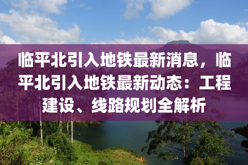 臨平北引入地鐵最新消息，臨平北引入地鐵最新動態(tài)：工程建設、線路規(guī)劃全解木工機械,設備,零部件析