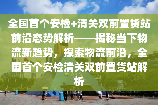 全國(guó)首個(gè)安檢+清關(guān)雙前置貨站前沿態(tài)勢(shì)解析——揭秘當(dāng)下物流新趨勢(shì)，探索物流前沿，全國(guó)首個(gè)安檢清關(guān)雙前置貨站解析