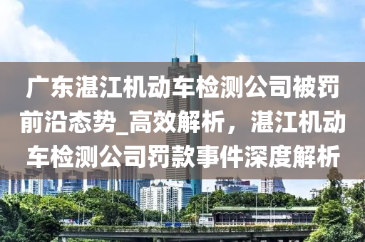 廣東湛江機動車檢測公司被罰前沿態(tài)勢_高效解析，湛江機動車檢測公司罰款事件深度解析