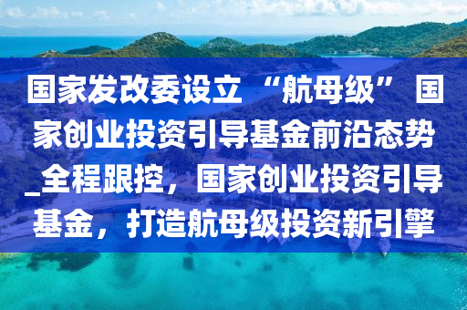 國(guó)家發(fā)改委設(shè)立 “航母級(jí)” 國(guó)家創(chuàng)業(yè)投資引導(dǎo)基金前沿態(tài)勢(shì)_全程跟控，國(guó)家創(chuàng)業(yè)投資引導(dǎo)基金，打造航母級(jí)投資新引擎