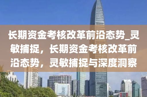 長期資金考核改革前沿態(tài)勢_靈敏捕捉，長期資金考核改革前沿態(tài)勢，靈敏捕捉與深度洞察