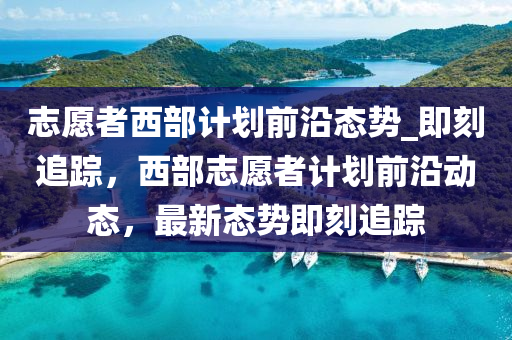 志愿者西部計劃前沿態(tài)勢_即刻追蹤，西部志愿者計劃前沿動態(tài)，最新態(tài)勢即刻追蹤