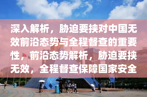 深入解析，脅迫要挾對中國無效前沿態(tài)勢與全程督查的重要性，前沿態(tài)勢解析，脅迫要挾無效，全程督查保障國家安全