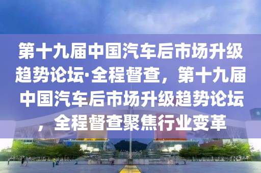 第十九屆中國汽車后市場升級趨勢論壇·全程督查，第十九屆中國汽車后市場升級趨勢論壇，全程督查聚焦行業(yè)變革