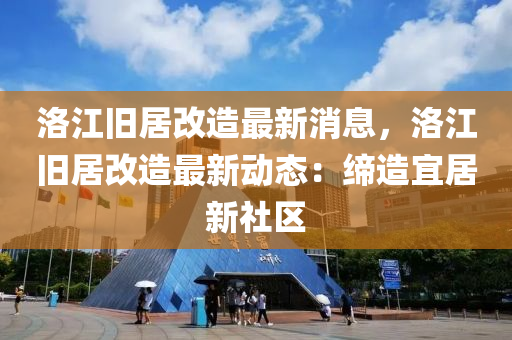 洛江舊居改造最新消息，洛江舊居改造最新動態(tài)：締造宜居新社區(qū)