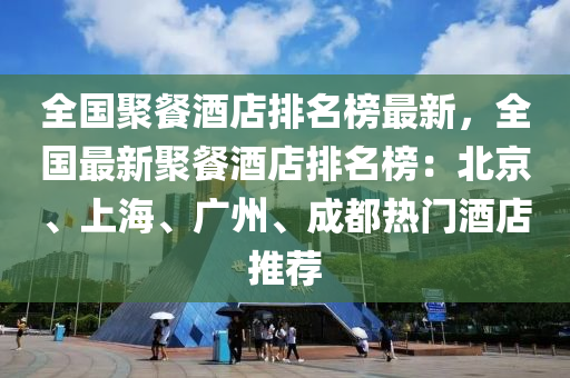 全國聚餐酒店排名榜最新，全國最新聚餐酒店排名榜：北京、上海、廣州、成都熱門酒店推薦