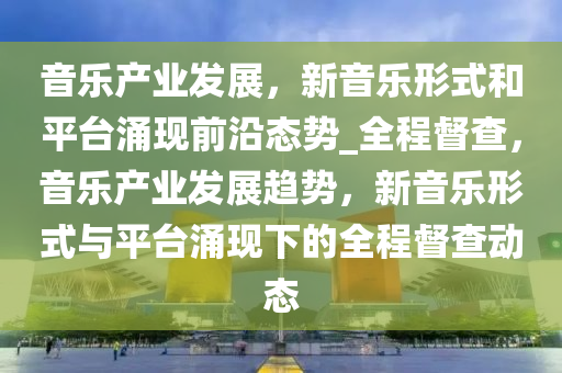 音樂產(chǎn)業(yè)發(fā)展，新音樂形式和平臺涌現(xiàn)前沿態(tài)勢_全程督查，音樂產(chǎn)業(yè)發(fā)展趨勢，新音樂形式與平臺涌現(xiàn)下的全程督查動態(tài)