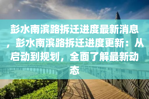 彭水南濱路拆遷進度最新消息，彭水南濱路拆遷進度更新：從啟動到規(guī)劃，全面了解最新動態(tài)