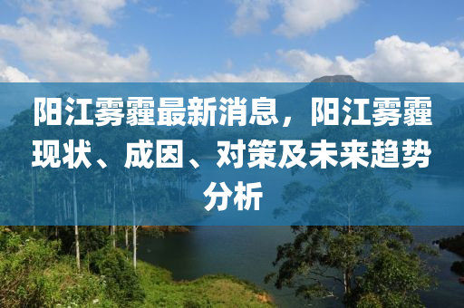 陽江霧霾最新消息，陽江霧霾現(xiàn)狀、成因、對(duì)策及未來趨勢分析