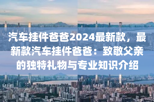 汽車掛件爸爸2024最新款，最新款汽車掛件爸爸：致敬父親的獨特禮物與專業(yè)知識介紹