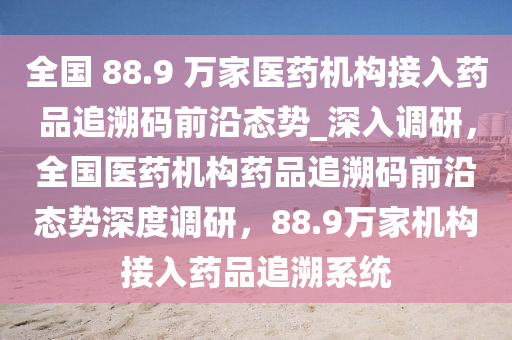 全國 88.9 萬家醫(yī)藥機(jī)構(gòu)接入藥品追溯碼前沿態(tài)勢_深入調(diào)研，全國醫(yī)藥機(jī)構(gòu)藥品追溯碼前沿態(tài)勢深度調(diào)研，88.9萬家機(jī)構(gòu)接入藥品追溯系統(tǒng)