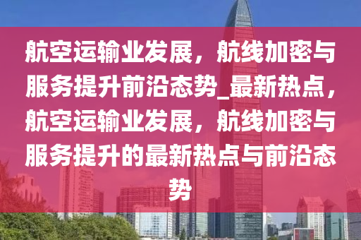 航空運輸業(yè)發(fā)展，航線加密與服務(wù)提升前沿態(tài)勢_最新熱點，航空運輸業(yè)發(fā)展，航線加密與服務(wù)提升的最新熱點與前沿態(tài)勢