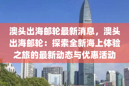 澳頭出海郵輪最新消息，澳頭出海郵輪：探索全新海上體驗(yàn)之旅的最新動(dòng)態(tài)與優(yōu)惠活動(dòng)