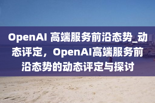 OpenAI 高端服務(wù)前沿態(tài)勢(shì)_動(dòng)態(tài)評(píng)定，OpenAI高端服務(wù)前沿態(tài)勢(shì)的動(dòng)態(tài)評(píng)定與探討