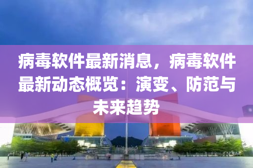 病毒軟件最新消息，病毒軟件最新動態(tài)概覽：演變、防范與未來趨勢