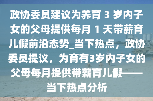 政協(xié)委員建議為養(yǎng)育 3 歲內(nèi)子女的父母提供每月 1 天帶薪育兒假前沿態(tài)勢_當(dāng)下熱點(diǎn)，政協(xié)委員提議，為育有3歲內(nèi)子女的父母每月提供帶薪育兒假——當(dāng)下熱點(diǎn)分析