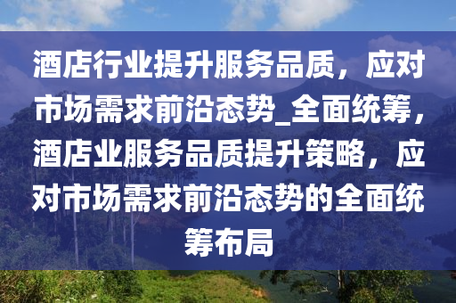 酒店行業(yè)提升服務品質(zhì)，應對市場需求前沿態(tài)勢_全面統(tǒng)籌，酒店業(yè)服務品質(zhì)提升策略，應對市場需求前沿態(tài)勢的全面統(tǒng)籌布局