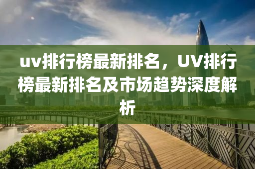 uv排行榜最新排名，UV排行榜最新排名及市場趨勢深度解析