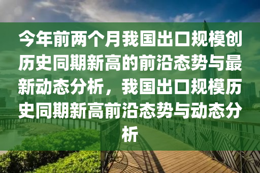 今年前兩個月我國出口規(guī)模創(chuàng)歷史同期新高的前沿態(tài)勢與最新動態(tài)分析，我國出口規(guī)模歷史同期新高前沿態(tài)勢與動態(tài)分析