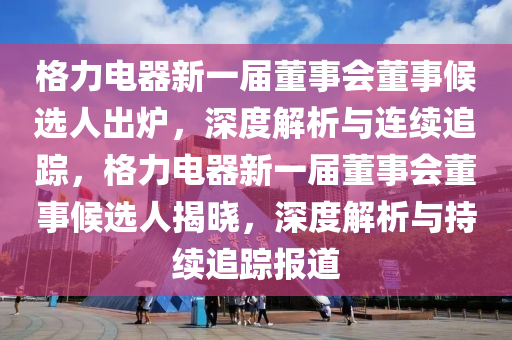 格力電器新一屆董事會(huì)董事候選人出爐，深度解析與連續(xù)追蹤，格力電器新一屆董事會(huì)董事候選人揭曉，深度解析與持續(xù)追蹤報(bào)道