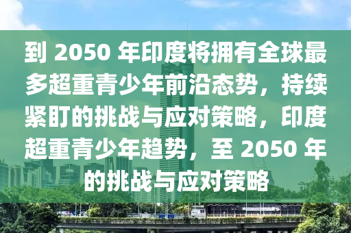 到 2050 年印度將擁有全球最多超重青少年前沿態(tài)勢，持續(xù)緊盯的挑戰(zhàn)與應(yīng)對策略，印度超重青少年趨勢，至 2050 年的挑戰(zhàn)與應(yīng)對策略