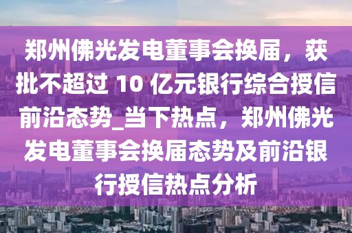 鄭州佛光發(fā)電董事會(huì)換屆，獲批不超過 10 億元銀行綜合授信前沿態(tài)勢(shì)_當(dāng)下熱點(diǎn)，鄭州佛光發(fā)電董事會(huì)換屆態(tài)勢(shì)及前沿銀行授信熱點(diǎn)分析