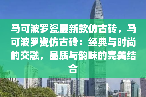 馬可波羅瓷最新款仿古磚，馬可波羅瓷仿古磚：經典與時尚的交融，品質與韻味的完美結合