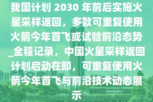 我國計劃 2030 年前后實施火星采樣返回，多款可重復(fù)使用火箭今年首飛或試驗前沿態(tài)勢_全程記錄，中國火星采樣返回計劃啟動在即，可重復(fù)使用火箭今年首飛與前沿技術(shù)動態(tài)展示