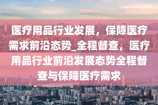 醫(yī)療用品行業(yè)發(fā)展，保障醫(yī)療需求前沿態(tài)勢_全程督查，醫(yī)療用品行業(yè)前沿發(fā)展態(tài)勢全程督查與保障醫(yī)療需求