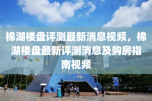 棉湖樓盤評測最新消息視頻，棉湖樓盤最新評測消息及購房指南視頻