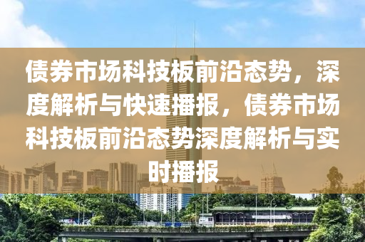 債券市場科技板前沿態(tài)勢，深度解析與快速播報(bào)，債券市場科技板前沿態(tài)勢深度解析與實(shí)時播報(bào)