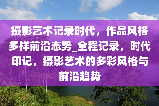 攝影藝術記錄時代，作品風格多樣前沿態(tài)勢_全程記錄，時代印記，攝影藝術的多彩風格與前沿趨勢