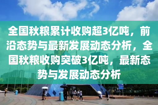 全國秋糧累計收購超3億噸，前沿態(tài)勢與最新發(fā)展動態(tài)分析，全國秋糧收購突破3億噸，最新態(tài)勢與發(fā)展動態(tài)分析