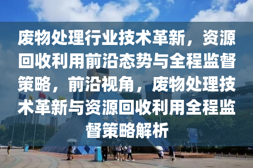 廢物處理行業(yè)技術(shù)革新，資源回收利用前沿態(tài)勢與全程監(jiān)督策略，前沿視角，廢物處理技術(shù)革新與資源回收利用全程監(jiān)督策略解析