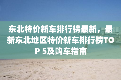 東北特價新車排行榜最新，最新東北地區(qū)特價新車排行榜TOP 5及購車指南